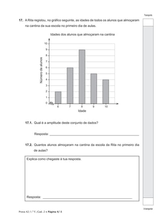 Prova 42/1.ª F./Cad. 2 • Página 4/ 8
Transporte
Atransportar
17.  A Rita registou, no gráfico seguinte, as idades de todos os alunos que almoçaram
na cantina da sua escola no primeiro dia de aulas.
0
1
2
3
4
5
6
7
8
9
10
6 7 8 9 10
Idades dos alunos que almoçaram na cantina
Idade
Númerodealunos
17.1.  Qual é a amplitude deste conjunto de dados?
Resposta: ________________________________________________________
17.2.  Quantos alunos almoçaram na cantina da escola da Rita no primeiro dia
de aulas?
Explica como chegaste à tua resposta.
Resposta: ________________________________________________________
 