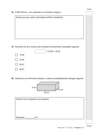 Prova 42/1.ª F./Cad. 2 • Página 5/ 8
Transporte
Atransportar
18.  A Rita afirmou: «Um quadrado é um polígono regular.»
Explica por que razão a afirmação da Rita é verdadeira.
19.  Assinala com X o número que completa corretamente a igualdade seguinte.
+ 29,09 = 39,58
…… 10,49
…… 10,59
…… 58,57
…… 68,67
20.  Determina, em centímetros cúbicos, o volume do paralelepípedo retângulo seguinte.
25 cm
8 cm
10 cm
Explica como chegaste à tua resposta.
Resposta: ________ cm3
 