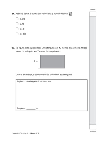 Prova 42/1.ª F./Cad. 2 • Página 6/ 8
Transporte
Atransportar
21.  Assinala com X a dízima que representa o número racional
100
375 .
…… 0,375
…… 3,75
…… 37,5
…… 37 500
22.  Na figura, está representado um retângulo com 40 metros de perímetro. O lado
menor do retângulo tem 7 metros de comprimento.
7 m
Qual é, em metros, o comprimento do lado maior do retângulo?
Explica como chegaste à tua resposta.
Resposta: ________ m
 
