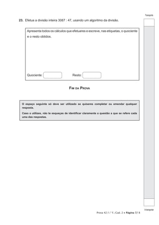 Prova 42/1.ª F./Cad. 2 • Página 7/ 8
Transporte
Atransportar
23.  Efetua a divisão inteira 3087 : 47, usando um algoritmo da divisão.
Apresenta todos os cálculos que efetuares e escreve, nas etiquetas, o quociente
e o resto obtidos.
Quociente: Resto:
Fim da Prova
O espaço seguinte só deve ser utilizado se quiseres completar ou emendar qualquer
resposta.
Caso o utilizes, não te esqueças de identificar claramente a questão a que se refere cada
uma das respostas.
 