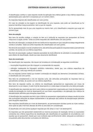 Prova 42/1.ª F. | CC • Página 2/ 9
CRITÉRIOS GERAIS DE CLASSIFICAÇÃO
A classificação a atribuir a cada resposta resulta da aplicação dos critérios gerais e dos critérios específicos
apresentados para cada item e é expressa por um número inteiro.
As respostas ilegíveis são classificadas com zero pontos.
Em caso de omissão ou de engano na identificação de uma resposta, esta pode ser classificada se for
possível identificar inequivocamente o item a que diz respeito.
Se for apresentada mais do que uma resposta ao mesmo item, só é classificada a resposta que surgir em
primeiro lugar.
Itens de seleção
Nos itens de escolha múltipla, a cotação do item só é atribuída às respostas que apresentem de forma
inequívoca a opção correta. Todas as outras respostas são classificadas com zero pontos.
Nos itens de ordenação, a cotação do item só é atribuída às respostas em que a sequência esteja integralmente
correta e completa. Todas as outras respostas são classificadas com zero pontos.
Nos itens de associação e nos de completamento, são atribuídas pontuações às respostas total ou parcialmente
corretas, de acordo com os critérios específicos.
Nos itens de associação, qualquer resposta assinalada de modo diferente do solicitado é considerada válida
para efeitos de classificação, desde que seja claramente identificável.
Itens de construção
Na classificação das respostas, não devem ser tomadas em consideração as seguintes ocorrências:
–  incorreções linguísticas que não impeçam a compreensão da resposta;
– utilização inadequada da linguagem simbólica matemática, desde que, nos critérios específicos de
classificação, nada seja referido em contrário.
Se uma resposta contiver dados que revelem contradição em relação aos elementos considerados corretos,
é classificada com zero pontos.
Nos itens de completamento e nos de resposta curta, são atribuídas pontuações às respostas total ou
parcialmente corretas, de acordo com os critérios específicos.
Nos itens de resposta restrita, os critérios de classificação apresentam-se organizados por níveis de
desempenho ou por etapas. A cada nível de desempenho e a cada etapa corresponde uma dada pontuação.
A classificação das respostas aos itens cujos critérios se apresentam organizados por níveis de desempenho
resulta da pontuação do nível de desempenho em que forem enquadradas e da aplicação dos critérios de
desvalorização definidos para situações específicas.
A classificação das respostas aos itens cujos critérios se apresentam organizados por etapas resulta da soma
das pontuações atribuídas às etapas apresentadas e da aplicação dos critérios de desvalorização definidos
para situações específicas.
Nas respostas classificadas por níveis de desempenho, se permanecerem dúvidas quanto ao nível a atribuir,
deve optar-se pelo nível mais elevado de entre os dois tidos em consideração.
É classificada com zero pontos qualquer resposta que não atinja o nível 1 de desempenho.
As respostas que não apresentem exatamente os mesmos processos de resolução, termos ou expressões
constantes dos critérios específicos de classificação são classificadas em igualdade de circunstâncias com
aquelas que os apresentem, desde que o seu conteúdo seja cientificamente válido, adequado ao solicitado e
enquadrado pelos documentos curriculares de referência.
 