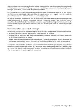 Prova 42/1.ª F. | CC • Página 3/ 9
Nas respostas em que não sejam explicitadas todas as etapas previstas nos critérios específicos, a pontuação
a atribuir a cada uma das etapas não expressas, mas cuja utilização ou conhecimento estejam implícitos na
resolução apresentada, é a que consta dos critérios específicos.
Em caso de transcrição incorreta de dados do enunciado, se a dificuldade da resolução do item diminuir
significativamente, a pontuação máxima a atribuir à resposta a esse item é a parte inteira de metade da
pontuação prevista; caso contrário, mantém-se a pontuação prevista.
No caso de a resposta apresentar um erro de cálculo numa das etapas, se a dificuldade da resolução das
etapas subsequentes se mantiver, a pontuação a atribuir a cada uma delas é a que consta dos critérios
específicos. Se a dificuldade da resolução das etapas subsequentes diminuir significativamente em virtude
do erro cometido, a pontuação máxima a atribuir a cada uma delas é a parte inteira de metade da pontuação
prevista.
Situações específicas passíveis de desvalorização
Às respostas com incorreções resultantes de erros de cálculo que põem em causa, nos respetivos contextos,
o sentido do número ou o sentido das operações envolvidas deve ser atribuída:
–  a classificação de zero pontos, à(s) etapa(s) onde esse erro é cometido, nos itens cujos critérios específicos
se apresentam organizados por etapas;
–  a parte inteira de metade da pontuação prevista para o nível de desempenho em que a resposta foi
enquadrada, nos itens cujos critérios específicos se apresentam organizados por níveis de desempenho.
Às respostas com incorreções resultantes exclusivamente de erros de cálculo que não põem em causa, nos
respetivos contextos, o sentido do número ou o sentido das operações envolvidas aplica-se a desvalorização
de 1 ponto. Esta desvalorização é aplicada à soma das pontuações atribuídas às etapas ou à pontuação do
nível de desempenho em que a resposta for enquadrada.
 