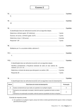 Prova 42/1.ª F. | CC • Página 7/ 9
Caderno 2
13.  ...................................................................................................................................................	 3 pontos
D
14.  ...................................................................................................................................................	 4 pontos
24
15.  ...................................................................................................................................................	 5 pontos
A classificação deve ser atribuída de acordo com as seguintes etapas.
Determina o dinheiro gasto (91 cêntimos) ............................................................ 	 1 pontos
Escreve, em euros, o dinheiro gasto (0,91) .......................................................... 	 1 pontos
Determina o troco (1,09 euros) ............................................................................. 	 2 pontos
Responde 1,09 ....................................................................................................... 	 1 pontos
16.  ...................................................................................................................................................	 3 pontos
Multiplicar por 3 e, ao produto obtido, adicionar 3.
17.1.  ................................................................................................................................................	 4 pontos
4
17.2.  ................................................................................................................................................	 5 pontos
A classificação deve ser atribuída de acordo com as seguintes etapas.
Identifica corretamente a frequência absoluta de cada um dos valores da
variável (2, 6, 9, 5, 4) ......................................................................................... 	 2 pontos
Determina o número de alunos que almoçaram na cantina (26) ....................... 	 2 pontos
Responde 26 ....................................................................................................... 	 1 pontos
18.  ...................................................................................................................................................	 5 pontos
A classificação deve ser atribuída de acordo com os seguintes níveis de desempenho.
Níveis Descritores de níveis de desempenho Pontuação
2 Explica corretamente por que razão um quadrado é um polígono regular. 5
1
Apresenta uma explicação incompleta, referindo apenas a igualdade de todos os lados.
OU
Apresenta uma explicação incompleta, referindo apenas a igualdade de todos os ângulos.
2
Exemplo de resposta correta:
●● Um quadrado é um polígono regular, porque tem todos os lados geometricamente iguais e todos os ângulos
geometricamente iguais.
 
