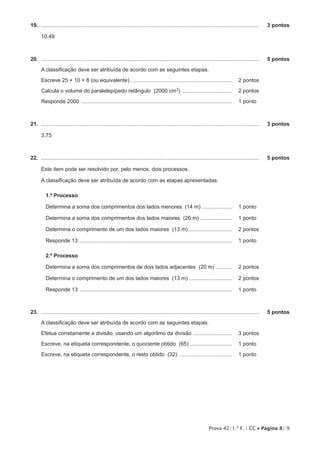 Prova 42/1.ª F. | CC • Página 8/ 9
19.  ...................................................................................................................................................	 3 pontos
10,49
20.  ...................................................................................................................................................	 5 pontos
A classificação deve ser atribuída de acordo com as seguintes etapas.
Escreve 25 × 10 × 8 (ou equivalente)..................................................................... 	 2 pontos
Calcula o volume do paralelepípedo retângulo (2000 cm3) .................................. 	 2 pontos
Responde 2000 ...................................................................................................... 	 1 pontos
21.  ...................................................................................................................................................	 3 pontos
3,75
22.  ...................................................................................................................................................	 5 pontos
Este item pode ser resolvido por, pelo menos, dois processos.
A classificação deve ser atribuída de acordo com as etapas apresentadas.
1.º Processo
Determina a soma dos comprimentos dos lados menores (14 m) ..................... 	 1 pontos
Determina a soma dos comprimentos dos lados maiores (26 m) ...................... 	 1 pontos
Determina o comprimento de um dos lados maiores (13 m).............................. 	 2 pontos
Responde 13........................................................................................................ 	 1 pontos
2.º Processo
Determina a soma dos comprimentos de dois lados adjacentes (20 m) ........... 	 2 pontos
Determina o comprimento de um dos lados maiores (13 m).............................. 	 2 pontos
Responde 13 ....................................................................................................... 	 1 pontos
23.  ...................................................................................................................................................	 5 pontos
A classificação deve ser atribuída de acordo com as seguintes etapas.
Efetua corretamente a divisão, usando um algoritmo da divisão ........................... 	 3 pontos
Escreve, na etiqueta correspondente, o quociente obtido (65) ............................. 	 1 pontos
Escreve, na etiqueta correspondente, o resto obtido (32) .................................... 	 1 pontos
 
