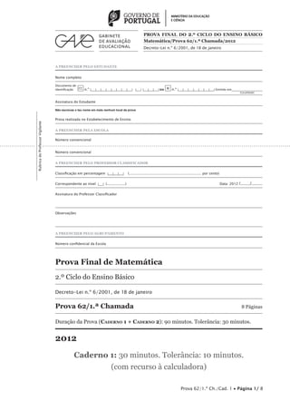 PROVA FINAL DO 2 .º CICLO DO ENSINO BÁSICO
                                                                                                   Matemática/Prova 62/1.ª Chamada/2012
                                                                                                   Decreto-Lei n.º 6/2001, de 18 de janeiro



                                 A PREENCHER PELO ESTUDANTE


                                 Nome completo

                                 Documento de
                                 identificação CC n.º |___|___|___|___|___|___|___|___| |___| |___|___|___| ou BI n.º |___|___|___|___|___|___|___| Emitido em___________________
                                 	                                                                                                                                 (Localidade)


                                 Assinatura do Estudante

                                 Não escrevas o teu nome em mais nenhum local da prova


                                 Prova realizada no Estabelecimento de Ensino
Rubrica do Professor Vigilante




                                 A PREENCHER PELA ESCOLA

                                 Número convencional


                                 Número convencional


                                 A PREENCHER PELO PROFESSOR CLASSIFICADOR


                                 Classificação em percentagem |___|___|___|           (................................................................... por cento)


                                 Correspondente ao nível |___| (.................)	                                                                                     Data: 2012   /......../.........

                                 Assinatura do Professor Classificador




                                 Observações




                                 A PREENCHER PELO AGRUPAMENTO


                                 Número confidencial da Escola 




                                 Prova Final de Matemática
                                 2.º Ciclo do Ensino Básico

                                 Decreto-Lei n.º 6/2001, de 18 de janeiro

                                 Prova 62/1.ª Chamada	                                                                                                                                8 Páginas


                                 Duração da Prova (Caderno 1 + Caderno 2): 90 minutos. Tolerância: 30 minutos.


                                 2012
                                             Caderno 1: 30 minutos. Tolerância: 10 minutos.
                                                     (com recurso à calculadora)

                                                                                                                                   Prova 62/1.ª Ch./Cad. 1 • Página 1/ 8
 