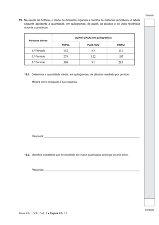Prova 62/1.ª Ch./Cad. 2 • Página 10/ 15
Transporte
Atransportar
19.  Na escola do António, o Clube do Ambiente organiza a recolha de materiais recicláveis. A tabela
seguinte apresenta a quantidade, em quilogramas, de papel, de plástico e de vidro recolhidos
durante o ano letivo.
Períodos letivos
QUANTIDADE (em quilogramas)
PAPEL PLÁSTICO VIDRO
1.º Período 152 63 111
2.º Período 279 122 107
3.º Período 308 91 285
19.1.  Determina a quantidade média, em quilogramas, de plástico recolhido por período.
Mostra como chegaste à tua resposta.
Resposta:_____________________________________________________________________________________________
19.2.  Identifica o material que foi recolhido em maior quantidade ao longo do ano letivo.
Resposta:_____________________________________________________________________________________________
 