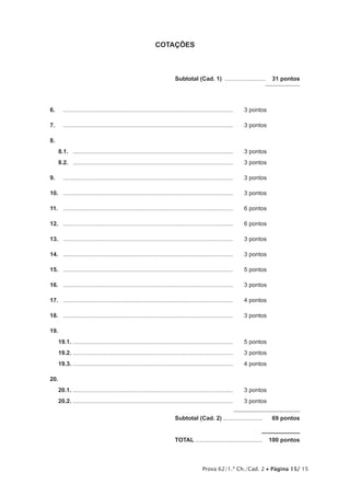 Prova 62/1.ª Ch./Cad. 2 • Página 15/ 15
COTAÇÕES
	 Subtotal (Cad. 1) ..........................  31 pontos
6.	 .........................................................................................................	 3 pontos
7.	 .........................................................................................................	 3 pontos
8.	
8.1.	 ...................................................................................................	 3 pontos
8.2.	 ...................................................................................................	 3 pontos
9.	 .........................................................................................................	 3 pontos
10.	 .........................................................................................................	 3 pontos
11.	 .........................................................................................................	 6 pontos
12.	 .........................................................................................................	 6 pontos
13.	 .........................................................................................................	 3 pontos
14.	 .........................................................................................................	 3 pontos
15.	 .........................................................................................................	 5 pontos
16.	 .........................................................................................................	 3 pontos
17.	 .........................................................................................................	 4 pontos
18.	 .........................................................................................................	 3 pontos
19.	
19.1.	...................................................................................................	 5 pontos
19.2.	...................................................................................................	 3 pontos
19.3.	...................................................................................................	 4 pontos
20.	
20.1.	...................................................................................................	 3 pontos
20.2.	...................................................................................................	 3 pontos
	Subtotal (Cad. 2).........................  69 pontos
	TOTAL..........................................  100 pontos
 