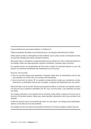 Prova 62/1.ª Ch./Cad. 2 • Página 2/ 15
A prova divide-se em duas partes (Caderno 1 e Caderno 2).
Todas as respostas são dadas no enunciado da prova, nos espaços reservados para o efeito.
Utiliza apenas caneta ou esferográfica de tinta indelével, azul ou preta, exceto na resolução dos itens
em que haja indicação para utilizar material de desenho.
Não podes utilizar a calculadora na segunda parte da prova (Caderno 2). Como material de desenho e
de medição, podes usar régua graduada, esquadro, transferidor, compasso, lápis e borracha.
As respostas devem ser apresentadas de forma clara e legível. As respostas ilegíveis ou que não
possam ser claramente identificadas são classificadas com zero pontos.
Na prova, vais encontrar:
•  itens em que tens espaço para apresentar a resposta; nestes itens, se apresentares mais do que
uma resposta a um mesmo item, só a primeira será classificada;
•  itens em que tens de colocar “X” no quadrado correspondente à opção que considerares correta;
nestes itens, se assinalares mais do que uma opção, a resposta será classificada com zero pontos.
Não é permitido o uso de corretor. Sempre que precisares de alterar ou de anular uma resposta, mesmo
nos itens em que a resposta é assinalada com “X”, risca, de forma clara, o que pretendes que fique
sem efeito.
Se o espaço reservado a uma resposta não for suficiente, podes utilizar o espaço em branco que se
encontra no final deste caderno. Neste caso, deves identificar claramente o item a que se refere a tua
resposta.
A folha de rascunho que te for fornecida não pode, em caso algum, ser entregue para classificação.
Apenas o enunciado da prova será recolhido.
As cotações dos itens de cada uma das partes encontram-se no final do respetivo caderno da prova.
 