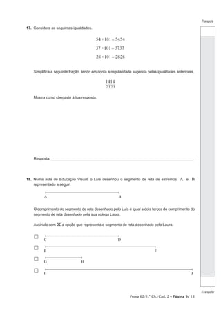 Prova 62/1.ª Ch./Cad. 2 • Página 9/ 15
Transporte
Atransportar
17.  Considera as seguintes igualdades.
54 101 5454
37 101 3737
28 101 2828
×
×
×
=
=
=
Simplifica a seguinte fração, tendo em conta a regularidade sugerida pelas igualdades anteriores.
2323
1414
Mostra como chegaste à tua resposta.
Resposta:____________________________________________________________________________________________________
18.  Numa aula de Educação Visual, o Luís desenhou o segmento de reta de extremos A e B
representado a seguir.
A B
O comprimento do segmento de reta desenhado pelo Luís é igual a dois terços do comprimento do
segmento de reta desenhado pela sua colega Laura.
Assinala com ×a opção que representa o segmento de reta desenhado pela Laura.
G H
C D
I J
E F




 