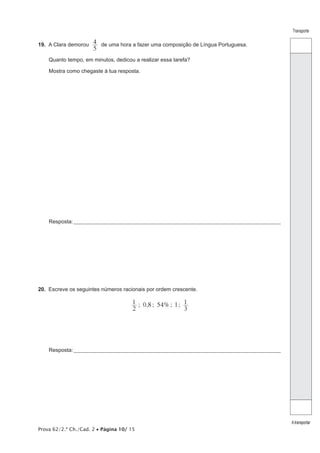 Prova 62/2.ª Ch./Cad. 2 • Página 10/ 15
Transporte
Atransportar
19.  A Clara demorou
5
4 de uma hora a fazer uma composição de Língua Portuguesa.
Quanto tempo, em minutos, dedicou a realizar essa tarefa?
Mostra como chegaste à tua resposta.
Resposta:____________________________________________________________________________________________________
20.  Escreve os seguintes números racionais por ordem crescente.
; 0,8 ; 54%; 1;
2
1
3
1
Resposta:____________________________________________________________________________________________________
 