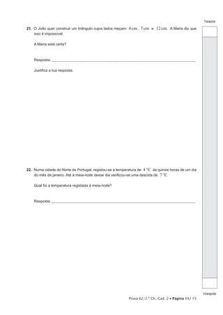 Prova 62/2.ª Ch./Cad. 2 • Página 11/ 15
Transporte
Atransportar
21.  O João quer construir um triângulo cujos lados meçam 4cm, 7cm e 12cm. A Maria diz que
isso é impossível.
A Maria está certa?
Resposta:____________________________________________________________________________________________________
Justifica a tua resposta.
22.  Numa cidade do Norte de Portugal, registou-se a temperatura de 4°C às quinze horas de um dia
do mês de janeiro. Até à meia-noite desse dia verificou-se uma descida de 7°C
Qual foi a temperatura registada à meia-noite?
Resposta:____________________________________________________________________________________________________
 