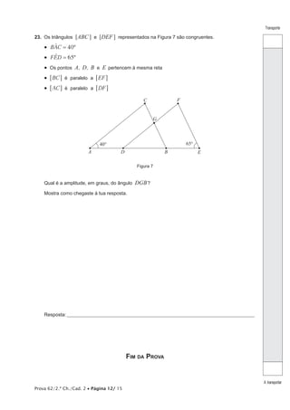 Prova 62/2.ª Ch./Cad. 2 • Página 12/ 15
Transporte
A transportar
23.  Os triângulos [ABC] e [DEF] representados na Figura 7 são congruentes.
•  40BAC º=t
•  65FED º=t
•  Os pontos A, D, B e E pertencem à mesma reta
•  éBC EFparalelo a6 6@ @
•  éAC DFparalelo a6 6@ @
A D B E
C F
40°
G
65°
Figura 7
Qual é a amplitude, em graus, do ângulo DGB?
Mostra como chegaste à tua resposta.
Resposta:____________________________________________________________________________________________________
Fim da Prova
 