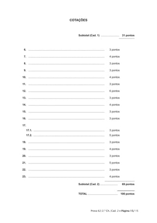 Prova 62/2.ª Ch./Cad. 2 • Página 15/ 15
COTAÇÕES
	 Subtotal (Cad. 1) ..........................  31 pontos
6.	 .........................................................................................................	 3 pontos
7.	 .........................................................................................................	 4 pontos
8.	 .........................................................................................................	 3 pontos
9.	 .........................................................................................................	 3 pontos
10.	 .........................................................................................................	 4 pontos
11.	 .........................................................................................................	 3 pontos
12.	 .........................................................................................................	 6 pontos
13.	 .........................................................................................................	 3 pontos
14.	 .........................................................................................................	 4 pontos
15.	 .........................................................................................................	 3 pontos
16.	 .........................................................................................................	 3 pontos
17.	
17.1.  ..................................................................................................	 3 pontos
17.2.  ..................................................................................................	 5 pontos
18.	 .........................................................................................................	 3 pontos
19.	 .........................................................................................................	 4 pontos
20.	 .........................................................................................................	 3 pontos
21.	 .........................................................................................................	 5 pontos
22.	 .........................................................................................................	 3 pontos
23.	 .........................................................................................................	 4 pontos
	Subtotal (Cad. 2).........................  69 pontos
	TOTAL..........................................  100 pontos
 