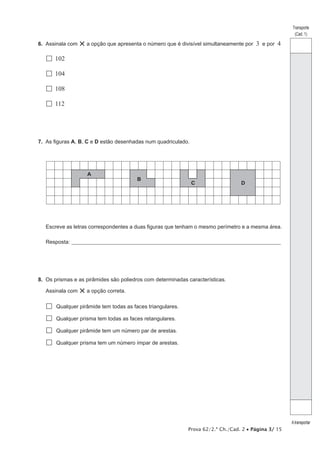 Prova 62/2.ª Ch./Cad. 2 • Página 3/ 15
Transporte
(Cad. 1)
Atransportar
6.  Assinala com ×a opção que apresenta o número que é divisível simultaneamente por 3 e por 4
  102
  104
  108
  112
7.  As figuras A, B, C e D estão desenhadas num quadriculado.
C
B
A
D
Escreve as letras correspondentes a duas figuras que tenham o mesmo perímetro e a mesma área.
Resposta:_____________________________________________________________________________________________________
8.  Os prismas e as pirâmides são poliedros com determinadas características.
Assinala com ×a opção correta.
 Qualquer pirâmide tem todas as faces triangulares.
 Qualquer prisma tem todas as faces retangulares.
 Qualquer pirâmide tem um número par de arestas.
 Qualquer prisma tem um número ímpar de arestas.
 
