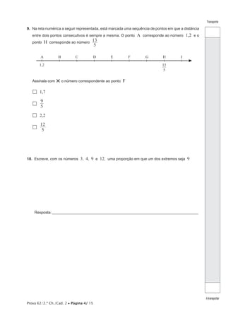 Prova 62/2.ª Ch./Cad. 2 • Página 4/ 15
Transporte
Atransportar
9.  Na reta numérica a seguir representada, está marcada uma sequência de pontos em que a distância
entre dois pontos consecutivos é sempre a mesma. O ponto A corresponde ao número 1,2 e o
ponto H corresponde ao número
5
13
A B C D E F G H I
13
—
5
1,2
Assinala com ×o número correspondente ao ponto F
 1,7
 5
9
 2,2
 5
12
10.  Escreve, com os números 3, 4, 9 e 12, uma proporção em que um dos extremos seja 9
Resposta:____________________________________________________________________________________________________
 