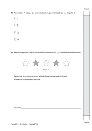 Prova 62/2.ª Ch./Cad. 2 • Página 6/ 15
Transporte
Atransportar
13.  Assinala com ×a opção que apresenta o número que, multiplicado por
9
4 , é igual a 8
  2
 
4
9
 9
4
  18
14.  AFigura 5 representa um conjunto de estrelas. Nesse conjunto,
5
2
das estrelas estão sombreadas.
Figura 5
Escreve, na forma de percentagem, a fração de estrelas que está sombreada.
Mostra como chegaste à tua resposta.
Resposta:____________________________________________________________________________________________________
 