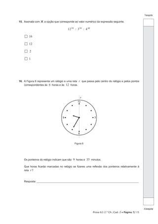 Prova 62/2.ª Ch./Cad. 2 • Página 7/ 15
Transporte
Atransportar
15.  Assinala com ×a opção que corresponde ao valor numérico da expressão seguinte.
: :12 3 450 50 48
  16
  12
 2
  1
16.  A Figura 6 representa um relógio e uma reta r que passa pelo centro do relógio e pelos pontos
correspondentes às 6 horas e às 12 horas.
12
6
9 3
r
Figura 6
Os ponteiros do relógio indicam que são 9 horas e 35 minutos.
Que horas ficarão marcadas no relógio se fizeres uma reflexão dos ponteiros relativamente à
reta r ?
Resposta:____________________________________________________________________________________________________
 
