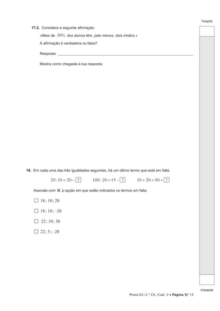 Prova 62/2.ª Ch./Cad. 2 • Página 9/ 15
Transporte
Atransportar
17.2.  Considera a seguinte afirmação:
«Mais de 50% dos alunos têm, pelo menos, dois irmãos.»
A afirmação é verdadeira ou falsa?
Resposta:_______________________________________________________________________________________________
Mostra como chegaste à tua resposta.
18.  Em cada uma das três igualdades seguintes, há um último termo que está em falta.
20 :10 20 ?= − 100 : 20 15 ?= − ?10 20 50+ = +
Assinala com ×a opção em que estão indicados os termos em falta.
  18; 10; 20
  18; 10; –20
 22; 10; 30
  22; 5; –20
 