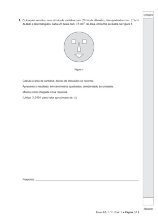 COTAÇÕES
Atransportar
Prova 62/1.ª F./Cad. 1 • Página 3/ 8
1.  O Joaquim recortou, num círculo de cartolina com 20cm de diâmetro, dois quadrados com 2,5cm
de lado e dois triângulos, cada um deles com 15cm2 de área, conforme se ilustra na Figura 1.
Figura 1
Calcula a área da cartolina, depois de efetuados os recortes.
Apresenta o resultado, em centímetros quadrados, arredondado às unidades.
Mostra como chegaste à tua resposta.
(Utiliza 3,1416 para valor aproximado de r)
Resposta:_____________________________________________________________________________________________________
 