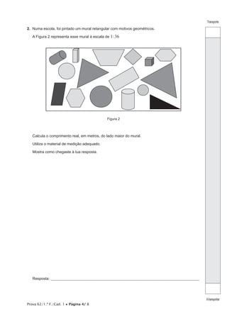 Prova 62/1.ª F./Cad. 1 • Página 4/ 8
Transporte
Atransportar
2. Numa escola, foi pintado um mural retangular com motivos geométricos.
A Figura 2 representa esse mural à escala de 1:36
Figura 2
Calcula o comprimento real, em metros, do lado maior do mural.
Utiliza o material de medição adequado.
Mostra como chegaste à tua resposta.
Resposta: ____________________________________________________________________________________________________
 