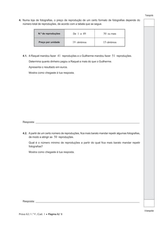 Prova 62/1.ª F./Cad. 1 • Página 6/ 8
Transporte
Atransportar
4.  Numa loja de fotografias, o preço de reprodução de um certo formato de fotografias depende do
número total de reproduções, de acordo com a tabela que se segue.
N.º de reproduções De 1 a 49 50 ou mais
Preço por unidade 19 cêntimos 15 cêntimos
4.1.  A Raquel mandou fazer 41 reproduções e o Guilherme mandou fazer 51 reproduções.
Determina quanto dinheiro pagou a Raquel a mais do que o Guilherme.
Apresenta o resultado em euros.
Mostra como chegaste à tua resposta.
Resposta:_____________________________________________________________________________________________________
4.2.  A partir de um certo número de reproduções, fica mais barato mandar repetir algumas fotografias,
de modo a atingir as 50 reproduções.
Qual é o número mínimo de reproduções a partir do qual fica mais barato mandar repetir
fotografias?
Mostra como chegaste à tua resposta.
Resposta:_____________________________________________________________________________________________________
 