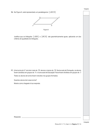 Prova 62/1.ª F./Cad. 2 • Página 7/ 14
Transporte
Atransportar
16.  Na Figura 6, está representado um paralelogramo ABCD6 @
Figura 6
A B
D C
Justifica que os triângulos ABD6 @ e BCD6 @ são geometricamente iguais, aplicando um dos
critérios de igualdade de triângulos.
17.  Uma turma do 5.º ano tem mais de 20 alunos e menos de 30. Numa aula de Português, os alunos
foram divididos em grupos de 4 e numa aula de Educação Física foram divididos em grupos de 3
Todos os alunos da turma foram incluídos nos grupos formados.
Quantos alunos tem essa turma?
Mostra como chegaste à tua resposta.
Resposta: ___________________________________________________________________________________________________
 