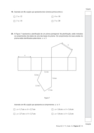 Prova 62/1.ª F./Cad. 2 • Página 9/ 14
Transporte
Atransportar
19.  Assinala com X a opção que apresenta dois números primos entre si.
 2 e 12		  4 e 18
 3 e 14		  5 e 20
20.  A Figura 7 representa a planificação de um prisma pentagonal. Na planificação, estão indicados
os comprimentos dos lados de uma das bases do prisma. Os comprimentos de duas arestas do
prisma estão identificados pelas letras a e b
a
b
2,1cm
2,2cm
2,7cm
3,4cm
1,7cm
Figura 7
Assinala com X a opção que apresenta os comprimentos a e b
  , ,cm cma b1 7 2 7e= = 	   , ,cm cma b3 4 3 4e= =
  , ,cm cma b2 7 2 7e= = 	   , ,cm cma b3 4 2 2e= =
 