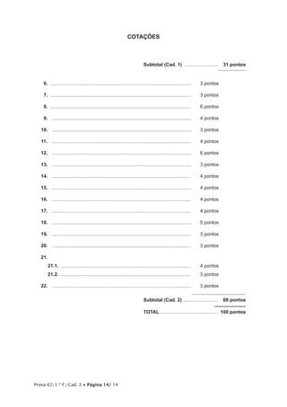 Prova 62/1.ª F./Cad. 2 Página 14/ 14
COTAÇÕES
Subtotal (Cad. 1) ......................... 31 pontos
16. ......................................................................................................... 3 pontos
17. ......................................................................................................... 3 pontos
18. ......................................................................................................... 6 pontos
19. ........................................................................................................ 4 pontos
10. ........................................................................................................ 3 pontos
11. ........................................................................................................ 4 pontos
12. ........................................................................................................ 6 pontos
13. ........................................................................................................ 3 pontos
14. ........................................................................................................ 4 pontos
15. ........................................................................................................ 4 pontos
16. ........................................................................................................ 4 pontos
17. ........................................................................................................ 4 pontos
18. ........................................................................................................ 5 pontos
19. ........................................................................................................ 3 pontos
20. ........................................................................................................ 3 pontos
21.
21.1. ................................................................................................. 4 pontos
21.2. ................................................................................................. 3 pontos
22. ........................................................................................................ 3 pontos
Subtotal (Cad. 2) .......................... 69 pontos
TOTAL ........................................... 100 pontos
 