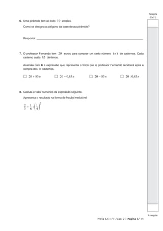 Prova 62/1.ª F./Cad. 2 Página 3/ 14
Transporte
(Cad. 1)
Atransportar
6. Uma pirâmide tem ao todo 10 arestas.
Como se designa o polígono da base dessa pirâmide?
Resposta: ____________________________________________________________________________________________________
7. O professor Fernando tem 20 euros para comprar um certo número (n) de cadernos. Cada
caderno custa 85 cêntimos.
Assinala com X a expressão que representa o troco que o professor Fernando receberá após a
compra dos n cadernos.
20 85n 20 0,85n 20 85n 20 0,85n
8. Calcula o valor numérico da expressão seguinte.
Apresenta o resultado na forma de fração irredutível.
:
3
2
6
1
4
1
2
d n
 
