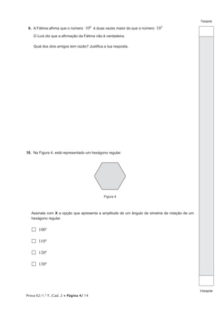 Prova 62/1.ª F./Cad. 2 Página 4/ 14
Transporte
Atransportar
9. A Fátima afirma que o número 106 é duas vezes maior do que o número 103
O Luís diz que a afirmação da Fátima não é verdadeira.
Qual dos dois amigos tem razão? Justifica a tua resposta.
10. Na Figura 4, está representado um hexágono regular.
Figura 4
Assinala com X a opção que apresenta a amplitude de um ângulo de simetria de rotação de um
hexágono regular.
100º
110º
120º
130º
 