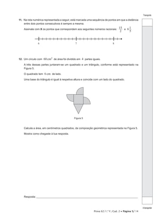 Prova 62/1.ª F./Cad. 2 Página 5/ 14
Transporte
Atransportar
11. Na reta numérica representada a seguir, está marcada uma sequência de pontos em que a distância
entre dois pontos consecutivos é sempre a mesma.
Assinala com X os pontos que correspondem aos seguintes números racionais:
2
15 6
5
1e
6 7 8
12. Um círculo com 60 cm2 de área foi dividido em 4 partes iguais.
A três dessas partes juntaram-se um quadrado e um triângulo, conforme está representado na
Figura 5.
O quadrado tem 6 cm de lado.
Uma base do triângulo é igual à respetiva altura e coincide com um lado do quadrado.
Figura 5
Calcula a área, em centímetros quadrados, da composição geométrica representada na Figura 5.
Mostra como chegaste à tua resposta.
Resposta:___________________________________________________________________________________________________
 