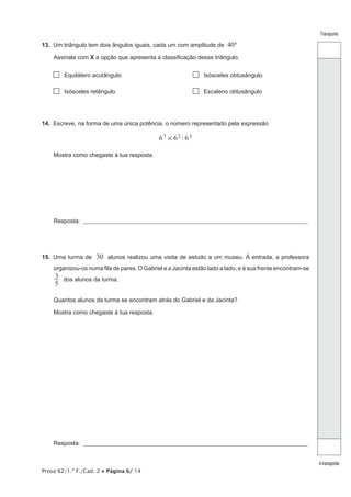 Prova 62/1.ª F./Cad. 2 Página 6/ 14
Transporte
Atransportar
13. Um triângulo tem dois ângulos iguais, cada um com amplitude de 40°
Assinala com X a opção que apresenta a classificação desse triângulo.
Equilátero acutângulo Isósceles obtusângulo
Isósceles retângulo Escaleno obtusângulo
14. Escreve, na forma de uma única potência, o número representado pela expressão
:6 6 67 2 3
#
Mostra como chegaste à tua resposta.
Resposta: __________________________________________________________________________________________________
15. Uma turma de 30 alunos realizou uma visita de estudo a um museu. À entrada, a professora
organizou-os numa fila de pares. O Gabriel e a Jacinta estão lado a lado, e à sua frente encontram-se
5
3 dos alunos da turma.
Quantos alunos da turma se encontram atrás do Gabriel e da Jacinta?
Mostra como chegaste à tua resposta.
Resposta: __________________________________________________________________________________________________
 