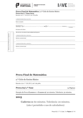 A PREENCHER PELO ALUNO
Nome completo
Documento de
identificação CC n.º |___|___|___|___|___|___|___|___| |___| |___|___|___|ou BI n.º |___|___|___|___|___|___|___|___|___| Emitido em___________________
(Localidade)
Assinatura do Aluno
Não escrevas o teu nome em mais nenhum local da prova.
A PREENCHER PELA ESCOLA
Número convencional
A PREENCHER PELA ESCOLA
Número convencional
Prova Final de Matemática
2.º Ciclo do Ensino Básico
Decreto-Lei n.º 139/2012, de 5 de julho
Prova 62/1.ª Fase 14 Páginas
Duração da Prova (CADERNO 1 + CADERNO 2): 90 minutos. Tolerância: 30 minutos.
2015
Caderno 2: 60 minutos. Tolerância: 20 minutos.
(não é permitido o uso de calculadora)
Prova 62/1.ª F./Cad. 2 • Página 1/ 14
RubricasdosProfessoresVigilantes
Prova Final de Matemática | 2.º Ciclo do Ensino Básico
Prova 62/1.ª Fase/2015
Decreto-Lei n.º 139/2012, de 5 de julho
 