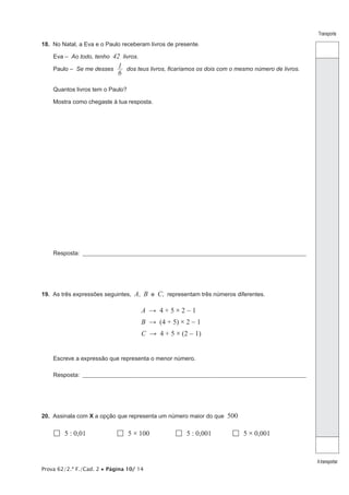 Prova 62/2.ª F./Cad. 2 • Página 10/ 14 
Transporte 
A transportar 
18. No Natal, a Eva e o Paulo receberam livros de presente. 
Eva – Ao todo, tenho 42 livros. 
Paulo – Se me desses 6 
1 dos teus livros, ficaríamos os dois com o mesmo número de livros. 
Quantos livros tem o Paulo? 
Mostra como chegaste à tua resposta. 
Resposta: ___________________________________________________________________________________________________ 
19. As três expressões seguintes, A, B e C, representam três números diferentes. 
A → 4 + 5 × 2 - 1 
B → (4 + 5) × 2 - 1 
C → 4 + 5 × (2 - 1) 
Escreve a expressão que representa o menor número. 
Resposta: ___________________________________________________________________________________________________ 
20. Assinala com X a opção que representa um número maior do que 500 
 5 : 0,01  5 × 100  5 : 0,001  5 × 0,001 
 