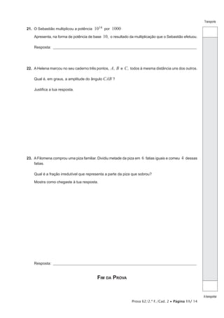 Prova 62/2.ª F./Cad. 2 • Página 11/ 14 
Transporte 
A transportar 
21. O Sebastião multiplicou a potência 1014 por 1000 
Apresenta, na forma de potência de base 10, o resultado da multiplicação que o Sebastião efetuou. 
Resposta: ___________________________________________________________________________________________________ 
22. A Helena marcou no seu caderno três pontos, A, B e C, todos à mesma distância uns dos outros. 
Qual é, em graus, a amplitude do ângulo CAB ? 
Justifica a tua resposta. 
23. A Filomena comprou uma piza familiar. Dividiu metade da piza em 6 fatias iguais e comeu 4 dessas 
fatias. 
Qual é a fração irredutível que representa a parte da piza que sobrou? 
Mostra como chegaste à tua resposta. 
Resposta: ___________________________________________________________________________________________________ 
Fim da Prova 
 