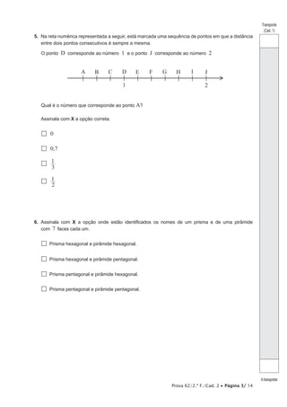 Prova 62/2.ª F./Cad. 2 • Página 3/ 14 
Transporte 
(Cad. 1) 
A transportar 
5. Na reta numérica representada a seguir, está marcada uma sequência de pontos em que a distância 
entre dois pontos consecutivos é sempre a mesma. 
O ponto D corresponde ao número 1 e o ponto J corresponde ao número 2 
A 
B 
C 
D 
E 
F 
H 
G 
I 
J 
1 2 
Qual é o número que corresponde ao ponto A? 
Assinala com X a opção correta. 
 0 
 0,7 
1 
 3 
1 
 2 
6. Assinala com X a opção onde estão identificados os nomes de um prisma e de uma pirâmide 
com 7 faces cada um. 
 Prisma hexagonal e pirâmide hexagonal. 
 Prisma hexagonal e pirâmide pentagonal. 
 Prisma pentagonal e pirâmide hexagonal. 
 Prisma pentagonal e pirâmide pentagonal. 
 
