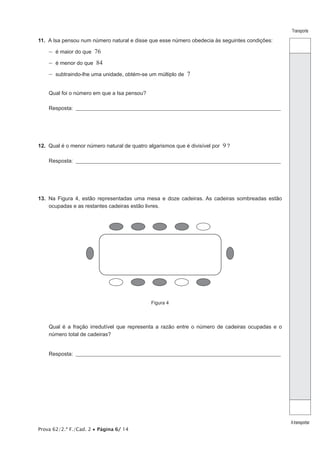 Prova 62/2.ª F./Cad. 2 • Página 6/ 14 
Transporte 
A transportar 
11. A Isa pensou num número natural e disse que esse número obedecia às seguintes condições: 
−− é maior do que 76 
−− é menor do que 84 
−− subtraindo-lhe uma unidade, obtém-se um múltiplo de 7 
Qual foi o número em que a Isa pensou? 
Resposta: ___________________________________________________________________________________________________ 
12. Qual é o menor número natural de quatro algarismos que é divisível por 9 ? 
Resposta: ___________________________________________________________________________________________________ 
13. Na Figura 4, estão representadas uma mesa e doze cadeiras. As cadeiras sombreadas estão 
ocupadas e as restantes cadeiras estão livres. 
Figura 4 
Qual é a fração irredutível que representa a razão entre o número de cadeiras ocupadas e o 
número total de cadeiras? 
Resposta: ___________________________________________________________________________________________________ 
 