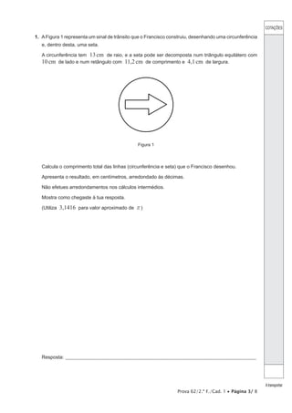 COTAÇÕES
Atransportar
Prova 62/2.ª F./Cad. 1 • Página 3/ 8
1.  AFigura 1 representa um sinal de trânsito que o Francisco construiu, desenhando uma circunferência
e, dentro desta, uma seta.
A circunferência tem 13cm de raio, e a seta pode ser decomposta num triângulo equilátero com
10cm de lado e num retângulo com 11,2cm de comprimento e 4,1cm de largura.
Figura 1
Calcula o comprimento total das linhas (circunferência e seta) que o Francisco desenhou.
Apresenta o resultado, em centímetros, arredondado às décimas.
Não efetues arredondamentos nos cálculos intermédios.
Mostra como chegaste à tua resposta.
(Utiliza 3,1416 para valor aproximado de r)
Resposta:_____________________________________________________________________________________________________
 