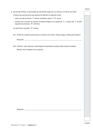 Prova 62/2.ª F./Cad. 1 • Página 4/ 8
Transporte
Atransportar
2.  Na escola da Elisa, a associação de estudantes organizou um almoço no final do ano letivo.
O preço das senhas para esse almoço foi definido do seguinte modo:
–  cada uma das primeiras 9 senhas vendidas custava 5,25 euros;
– sempre que o número de senhas vendidas atingisse um múltiplo de 9, o preço das 9 senhas
seguintes aumentava 50 cêntimos.
Ao todo foram vendidas 30 senhas.
2.1.  A Elisa foi a décima quinta aluna a comprar uma senha. Quanto pagou a Elisa pelo almoço?
Resposta:_______________________________________________________________________________________________
2.2.  Calcula o valor total que a associação de estudantes recebeu pelas senhas vendidas.
Mostra como chegaste à tua resposta.
Resposta:_______________________________________________________________________________________________
 