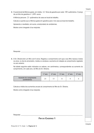 Prova 62/2.ª F./Cad. 1 • Página 6/ 8
Transporte
Atransportar
4.  O automóvel da Mónica gasta, em média, 6,3 litros de gasolina por cada 100 quilómetros. O preço
de um litro de gasolina é 1,498 euros.
A Mónica percorre 23 quilómetros de casa ao local de trabalho.
Calcula a quantia que a Mónica gasta em gasolina para ir de casa ao local de trabalho.
Apresenta o resultado, em euros, arredondado às centésimas.
Mostra como chegaste à tua resposta.
Resposta:_____________________________________________________________________________________________________
5.  O Sr. Oliveira tem um filho com 5 anos. Registou o comprimento com que o seu filho nasceu e todos
os anos, no dia do aniversário, media-o e anotava o aumento em relação ao comprimento registado
no ano anterior.
Na tabela seguinte estão indicados os valores, em centímetros, correspondentes ao aumento do
comprimento, em cada ano, do filho do Sr. Oliveira.
1.º ano 2.º ano 3.º ano 4.º ano 5.º ano
Aumento do comprimento
(centímetros)
23 13 11 8 6
Calcula a média dos aumentos anuais do comprimento do filho do Sr. Oliveira.
Mostra como chegaste à tua resposta.
Resposta:_____________________________________________________________________________________________________
Fim do Caderno 1
 