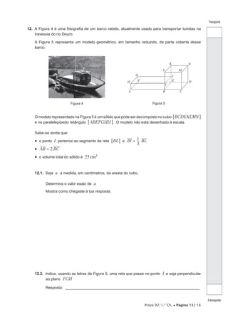 Prova 92/1.ª Ch. • Página 11/ 16
Transporte
Atransportar
12.  A Figura 4 é uma fotografia de um barco rabelo, atualmente usado para transportar turistas na
travessia do rio Douro.
A Figura 5 representa um modelo geométrico, em tamanho reduzido, da parte coberta desse
barco.
Figura 4 Figura 5
A B C
DEF
G
H
I
J
K
L M
N
O modelo representado na Figura 5 é um sólido que pode ser decomposto no cubo BCDEKLMN6 @
e no paralelepípedo retângulo ABEFGHIJ6 @. O modelo não está desenhado à escala.
Sabe-se ainda que:
•  o ponto I pertence ao segmento de reta BL6 @ e BI BL
3
1=
•  2AB BC=
•  o volume total do sólido é 25cm3
12.1.  Seja a a medida, em centímetros, da aresta do cubo.
Determina o valor exato de a
Mostra como chegaste à tua resposta.
12.2.  Indica, usando as letras da Figura 5, uma reta que passe no ponto I e seja perpendicular
ao plano FGH
Resposta: ________________________________________________________________
 