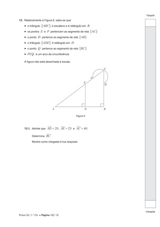 Prova 92/1.ª Ch. • Página 12/ 16
Transporte
Atransportar
13.  Relativamente à Figura 6, sabe-se que:
•  o triângulo ABC6 @ é escaleno e é retângulo em B
•  os pontos E e P pertencem ao segmento de reta AC6 @
•  o ponto D pertence ao segmento de reta AB6 @
•  o triângulo ADE6 @ é retângulo em D
•  o ponto Q pertence ao segmento de reta BC6 @
•  PCQ é um arco de circunferência
A figura não está desenhada à escala.
Figura 6
A B
C
D
E
P
Q
13.1.  Admite que 20 25 40AD AE AC, e= = =
Determina BC
Mostra como chegaste à tua resposta.
 