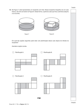 Prova 92/1.ª Ch. • Página 14/ 16
Transporte
Atransportar
14.  Na Figura 7, está representado um recipiente com tinta. Nesse recipiente mergulhou-se um cubo
branco, tal como se ilustra na Figura 8. Desta forma, a parte do cubo que ficou submersa adquiriu
a cor da tinta.
Figura 7 Figura 8
Em qual das opções seguintes pode estar uma planificação desse cubo depois de retirado do
recipiente?
Assinala a opção correta.
  Planificação A   Planificação B
  Planificação C   Planificação D
FIM
 
