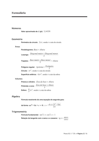 Formulário
Números
Valor aproximado de r (pi): 3,14159
Geometria
Perímetro do círculo: 2 rr , sendo r o raio do círculo
Áreas
Paralelogramo: Base × Altura
Losango:
×Diagonal maior Diagonal menor
2
Trapézio: Base maior Base menor Altura
2
×+
Polígono regular: ×Ap tema Per metro
2
ó í
Círculo: r2r , sendo r o raio do círculo
Superfície esférica: r4 2r , sendo r o raio da esfera
Volumes
Prisma e cilindro: Área da base × Altura
Pirâmide e cone:
Área da base × Altura
—————————
3
Esfera: r
3
4 3r , sendo r o raio da esfera
Álgebra
Fórmula resolvente de uma equação do segundo grau
da forma ax2 + bx + c = 0: x
a
b b ac
2
42!= − −
Trigonometria
Fórmula fundamental: 1sen cosx x2 2
+ =
Relação da tangente com o seno e o cosseno: tg
cos
senx
x
x=
Prova 92/1.ª Ch. • Página 3/ 16
 