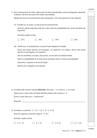 Prova 92/1.ª Ch. • Página 5/ 16
COTAÇÕES
Atransportar
1.  Num acampamento de verão, estão jovens de três nacionalidades: jovens portugueses, espanhóis
e italianos. Nenhum dos jovens tem dupla nacionalidade.
Metade dos jovens do acampamento são portugueses, e há mais espanhóis do que italianos.
1.1.  Escolhe-se, ao acaso, um dos jovens do acampamento.
Qual dos valores seguintes pode ser o valor exato da probabilidade de o jovem escolhido ser
espanhol?
Assinala a opção correta.
  25%	   30%	   50%	   60%
1.2.  Admite que, no acampamento, os jovens ficam alojados em tendas.
Numa das tendas dormem um português, um espanhol e um italiano. Numa outra tenda
dormem um português e um espanhol.
Vão ser escolhidos, ao acaso, dois jovens, um de cada uma dessas tendas.
Qual é a probabilidade de os dois jovens escolhidos terem a mesma nacionalidade?
Apresenta a resposta na forma de fração.
Mostra como chegaste à tua resposta.
2.  Considera três números naturais diferentes, dos quais 1 é o menor e a é o maior.
Sabe-se que o valor exato da média aritmética desses três números é 11
Qual é o maior valor que a pode tomar?
Resposta: ______________________________________________________________________
3.  Considera os conjuntos 1, ,A B 4 2e3= − + = −6@ @ @
Qual dos seguintes conjuntos é igual a A B+ ?
Assinala a opção correta.
  , 14− − 6@ 	   1,2−@ @	   ,4 2−@ @	   ,1 3− + 6@
 