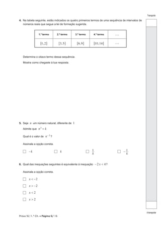 Prova 92/1.ª Ch. • Página 6/ 16
Transporte
Atransportar
4.  Na tabela seguinte, estão indicados os quatro primeiros termos de uma sequência de intervalos de
números reais que segue a lei de formação sugerida.
1.º termo 2.º termo 3.º termo 4.º termo . . .
,1 26 @ ,3 56 @ ,6 96 @ ,10 146 @ . . .
Determina o oitavo termo dessa sequência.
Mostra como chegaste à tua resposta.
5.  Seja n um número natural, diferente de 1
Admite que n k3
=
Qual é o valor de n 3- ?
Assinala a opção correta.
  k− 	   k	  
k
1 	  
k
1−
6.  Qual das inequações seguintes é equivalente à inequação x2 4<− ?
Assinala a opção correta.
  x 2< −
  x 2> −
  x 2<
  x 2>
 