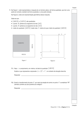 Prova 92/1.ª Ch. • Página 7/ 16
Transporte
Atransportar
7.  Na Figura 1, está representada a maqueta de um terreno plano, de forma quadrada, que tem uma
parte em cimento, também de forma quadrada, e uma parte relvada.
Na Figura 2, está uma representação geométrica dessa maqueta.
Sabe-se que:
•  ABCD AEFGe6 6@ @ são quadrados
•  o ponto B pertence ao segmento de reta  AE6 @
•  o ponto D pertence ao segmento de reta  AG6 @
•  o lado do quadrado AEFG6 @ mede mais  2 metros do que o lado do quadrado ABCD6 @
CIMENTO
RELVA
RELVA
Figura 1
A B
CD
E
FG
c
c
2
2
Figura 2
7.1.  Seja c o comprimento, em metros, do lado do quadrado ABCD6 @
Explica o que representa a expressão c c2 2 2
+ −^ h , no contexto da situação descrita.
Resposta: __________________________________________________________________
7.2.  Qual é o transformado do ponto E por meio da rotação de centro no ponto F e amplitude 90º
(sentido contrário ao dos ponteiros do relógio)?
Resposta: __________________________________________________________________
 