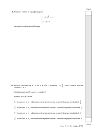 Prova 92/1.ª Ch. • Página 9/ 16
Transporte
Atransportar
9.  Resolve o sistema de equações seguinte.
x
y
x y
2
1
3
3 6
−
−
=
− =
*
Apresenta os cálculos que efetuares.
10.  Para um certo valor de k 0 1k ke! !^ h, a expressão y
x
k= traduz a relação entre as
variáveis x e y
Qual das seguintes afirmações é verdadeira?
Assinala a opção correta.
  As variáveis x e y são diretamente proporcionais e a constante de proporcionalidade é
k
1
  As variáveis x e y são inversamente proporcionais e a constante de proporcionalidade é
k
1
  As variáveis x e y são diretamente proporcionais e a constante de proporcionalidade é k
  As variáveis x e y são inversamente proporcionais e a constante de proporcionalidade é k
 