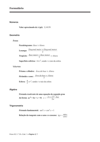 Formulário 
Números 
Valor aproximado de r (pi): 3,14159 
Geometria 
Áreas 
Paralelogramo: Base # Altura 
Losango: Diagonal maior Diagonal menor 
4 rr3, sendo r o raio da esfera 
Prova 92/1.ª Ch./Cad. 1 • Página 2/ 7 
# 
2 
Trapézio: Base maior + Base menor # 
Altura 
2 
Superfície esférica: 4 rr 2, sendo r o raio da esfera 
Volumes 
Prisma e cilindro: Área da base # Altura 
Pirâmide e cone: Área da base Altura 
3 
# 
Esfera: 3 
Álgebra 
Fórmula resolvente de uma equação do segundo grau 
da forma ax2 + bx + c = 0: x − b ! b 
2 = − 4ac 
2 
a 
Trigonometria 
Fórmula fundamental: sen2 x + cos2 x = 1 
Relação da tangente com o seno e o cosseno: tg cos 
= x 
x sen x 
 
