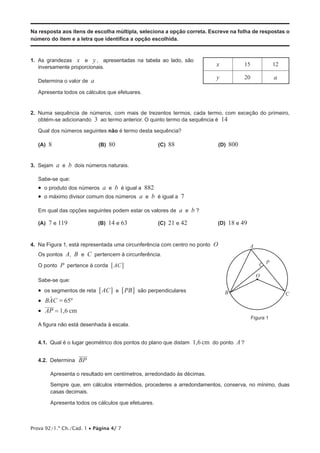Na resposta aos itens de escolha múltipla, seleciona a opção correta. Escreve na folha de respostas o 
número do item e a letra que identifica a opção escolhida. 
1. As grandezas x e y , apresentadas na tabela ao lado, são 
inversamente proporcionais. 
Determina o valor de a 
Apresenta todos os cálculos que efetuares. 
2. Numa sequência de números, com mais de trezentos termos, cada termo, com exceção do primeiro, 
obtém-se adicionando 3 ao termo anterior. O quinto termo da sequência é 14 
Qual dos números seguintes não é termo desta sequência? 
(A) 8 (B) 80 (C) 88 (D) 800 
3. Sejam a e b dois números naturais. 
Sabe-se que: 
• o produto dos números a e b é igual a 882 
• o máximo divisor comum dos números a e b é igual a 7 
Em qual das opções seguintes podem estar os valores de a e b ? 
(A) 7 e 119 (B) 14 e 63 (C) 21 e 42 (D) 18 e 49 
4. Na Figura 1, está representada uma circunferência com centro no ponto O 
Os pontos A, B e C pertencem à circunferência. 
O ponto P pertence à corda 6AC@ 
Sabe-se que: 
• os segmentos de reta 6AC@ e 6PB@ são perpendiculares 
• BAtC = 65º 
• AP = 1,6 cm 
A figura não está desenhada à escala. 
P 
O 
B C 
4.1. Qual é o lugar geométrico dos pontos do plano que distam 1,6cm do ponto A? 
4.2. Determina BP 
A 
Apresenta o resultado em centímetros, arredondado às décimas. 
Sempre que, em cálculos intermédios, procederes a arredondamentos, conserva, no mínimo, duas 
casas decimais. 
Apresenta todos os cálculos que efetuares. 
Prova 92/1.ª Ch./Cad. 1 • Página 4/ 7 
x 15 12 
y 20 a 
Figura 1 
 